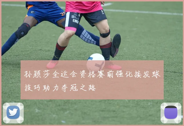 孙颖莎全运会资格赛前强化接发球技巧助力夺冠之路