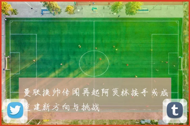 曼联换帅传闻再起阿莫林接手或成重建新方向与挑战